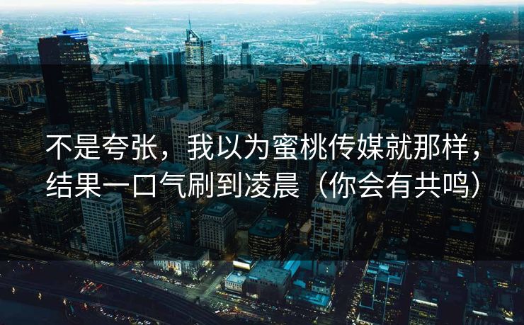不是夸张，我以为蜜桃传媒就那样，结果一口气刷到凌晨（你会有共鸣）