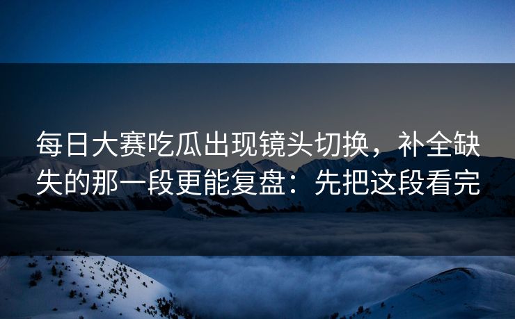 每日大赛吃瓜出现镜头切换，补全缺失的那一段更能复盘：先把这段看完