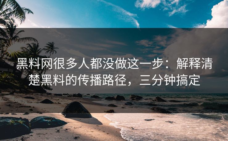黑料网很多人都没做这一步：解释清楚黑料的传播路径，三分钟搞定