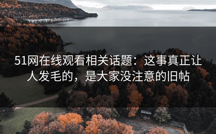 51网在线观看相关话题：这事真正让人发毛的，是大家没注意的旧帖
