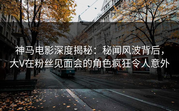 神马电影深度揭秘:秘闻风波背后,大V在粉丝见面会的角色疯狂令人意外