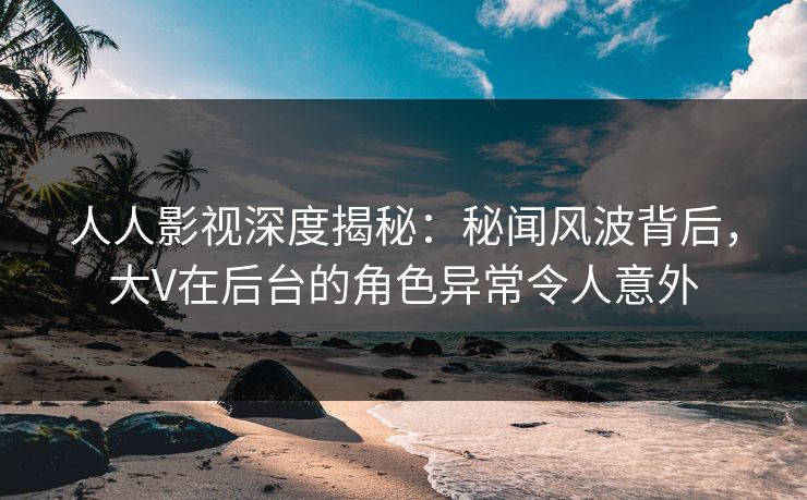 人人影视深度揭秘:秘闻风波背后,大V在后台的角色异常令人意外