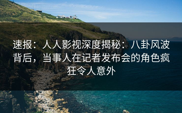 速报:人人影视深度揭秘:八卦风波背后,当事人在记者发布会的角色疯狂令人意外