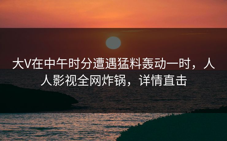 大V在中午时分遭遇猛料轰动一时，人人影视全网炸锅，详情直击