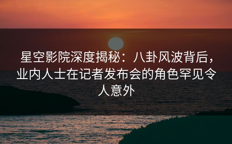 星空影院深度揭秘：八卦风波背后，业内人士在记者发布会的角色罕见令人意外