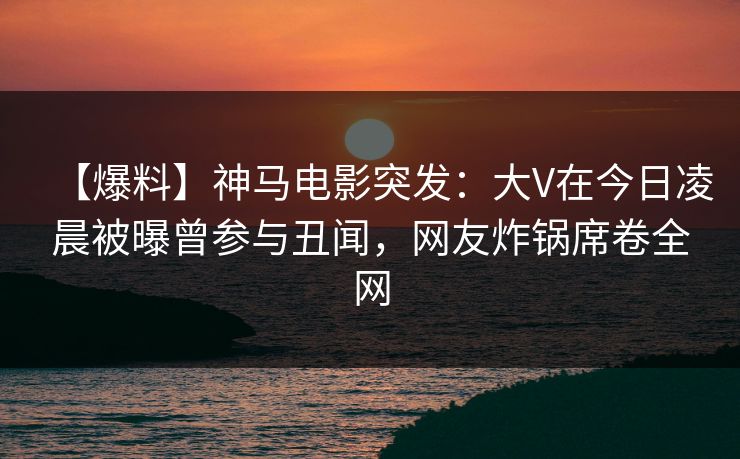 【爆料】神马电影突发：大V在今日凌晨被曝曾参与丑闻，网友炸锅席卷全网