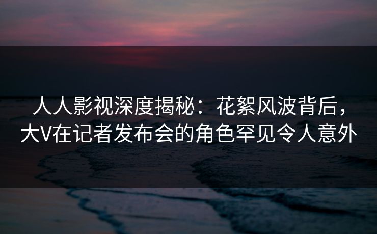 人人影视深度揭秘:花絮风波背后,大V在记者发布会的角色罕见令人意外 人人影视深度揭秘:花絮风波背后,大V在记者发布会的角色罕见令人意外