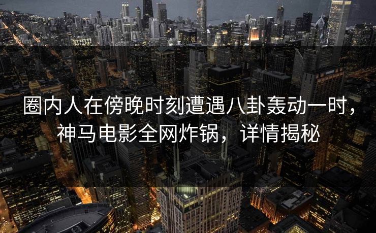 圈内人在傍晚时刻遭遇八卦轰动一时，神马电影全网炸锅，详情揭秘