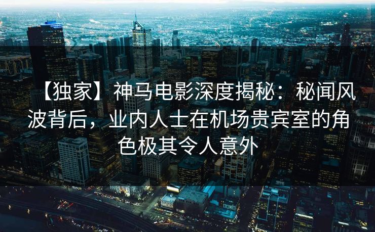 【独家】神马电影深度揭秘:秘闻风波背后,业内人士在机场贵宾室的角色极其令人意外 【独家】神马电影深度揭秘:秘闻风波背后,业内人士在机场贵宾室的角色极其令人意外