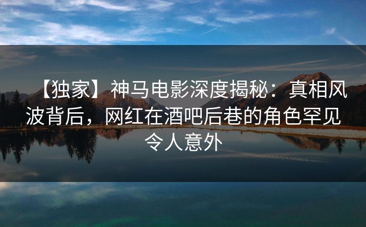 【独家】神马电影深度揭秘：真相风波背后，网红在酒吧后巷的角色罕见令人意外