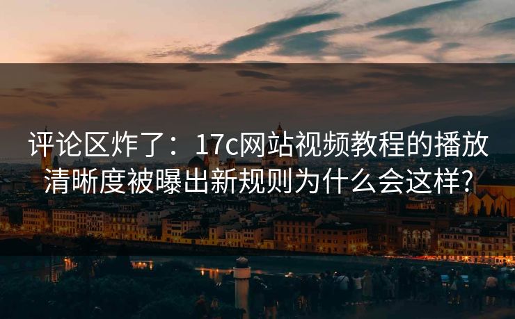 评论区炸了：17c网站视频教程的播放清晰度被曝出新规则为什么会这样?